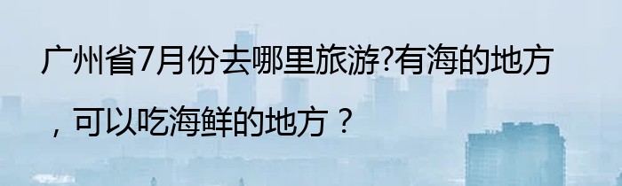 广州省7月份去哪里旅游?有海的地方，可以吃海鲜的地方？