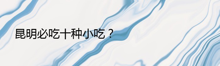 昆明必吃十种小吃？