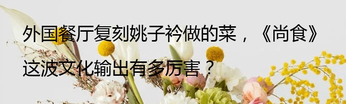 外国餐厅复刻姚子衿做的菜，《尚食》这波文化输出有多厉害？