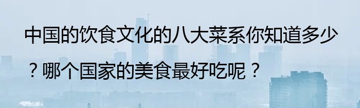 中国的饮食文化的八大菜系你知道多少？哪个国家的美食最好吃呢？