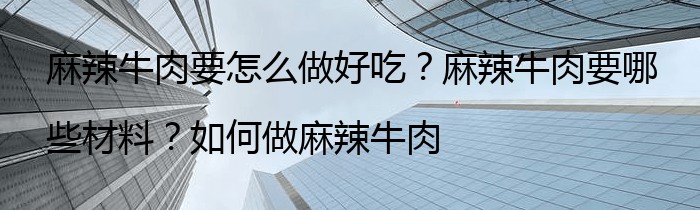 麻辣牛肉要怎么做好吃？麻辣牛肉要哪些材料？如何做麻辣牛肉