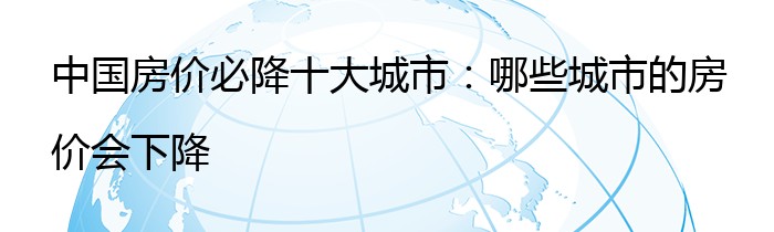 中国房价必降十大城市：哪些城市的房价会下降