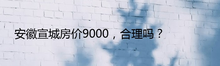 安徽宣城房价9000，合理吗？