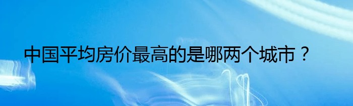 中国平均房价最高的是哪两个城市？