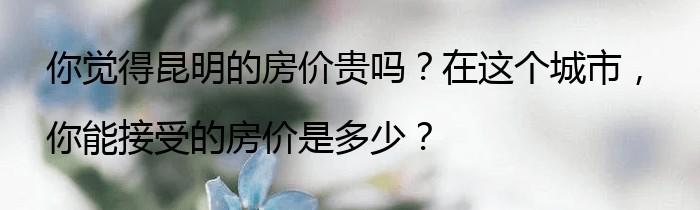 你觉得昆明的房价贵吗？在这个城市，你能接受的房价是多少？