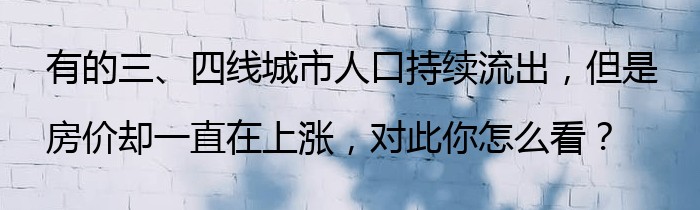 有的三、四线城市人口持续流出，但是房价却一直在上涨，对此你怎么看？