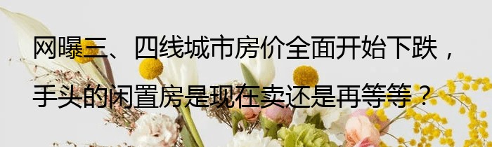 网曝三、四线城市房价全面开始下跌，手头的闲置房是现在卖还是再等等？