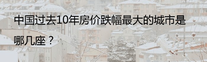 中国过去10年房价跌幅最大的城市是哪几座？