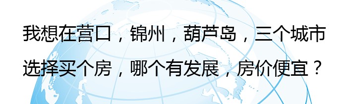 我想在营口，锦州，葫芦岛，三个城市选择买个房，哪个有发展，房价便宜？