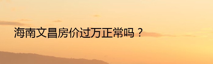 海南文昌房价过万正常吗？