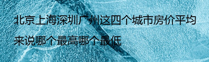 北京上海深圳广州这四个城市房价平均来说哪个最高哪个最低