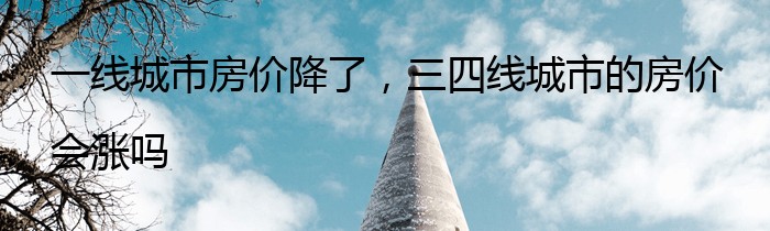 一线城市房价降了，三四线城市的房价会涨吗