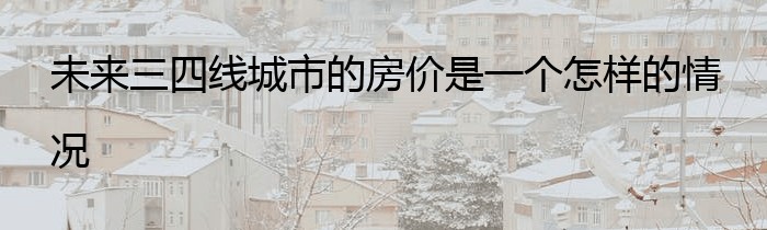 未来三四线城市的房价是一个怎样的情况