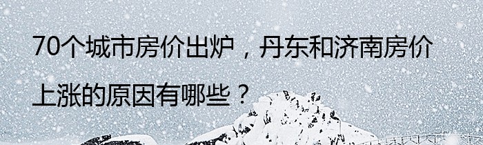 70个城市房价出炉，丹东和济南房价上涨的原因有哪些？