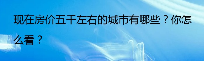 现在房价五千左右的城市有哪些？你怎么看？