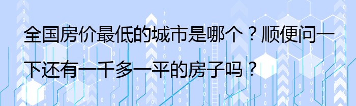 全国房价最低的城市是哪个？顺便问一下还有一千多一平的房子吗？