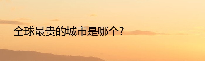 全球最贵的城市是哪个?