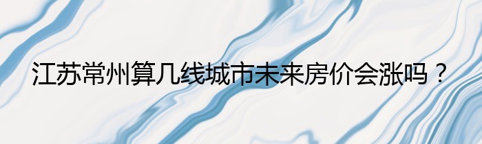 江苏常州算几线城市未来房价会涨吗？