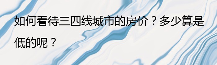 如何看待三四线城市的房价？多少算是低的呢？