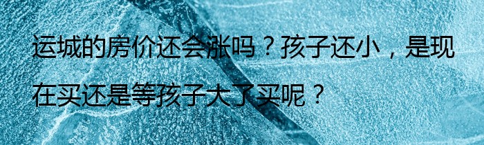 运城的房价还会涨吗？孩子还小，是现在买还是等孩子大了买呢？