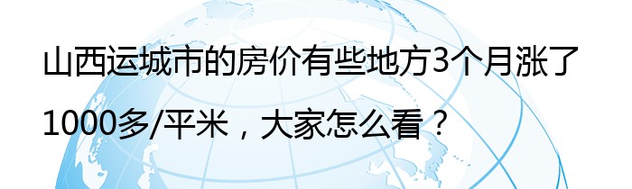 山西运城市的房价有些地方3个月涨了1000多/平米，大家怎么看？