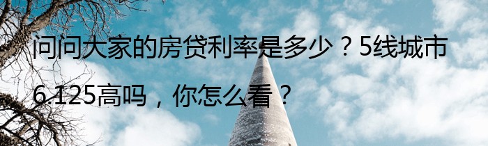 问问大家的房贷利率是多少？5线城市6.125高吗，你怎么看？