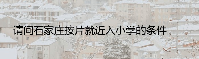 请问石家庄按片就近入小学的条件