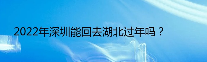 2022年深圳能回去湖北过年吗？