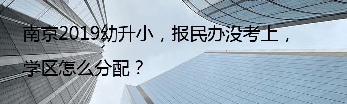 南京2019幼升小，报民办没考上，学区怎么分配？