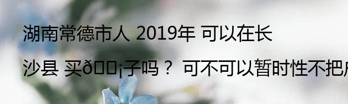 湖南常德市人 2019年 可以在长沙县 买🏡子吗？ 可不可以暂时性不把户口 迁到长沙去？