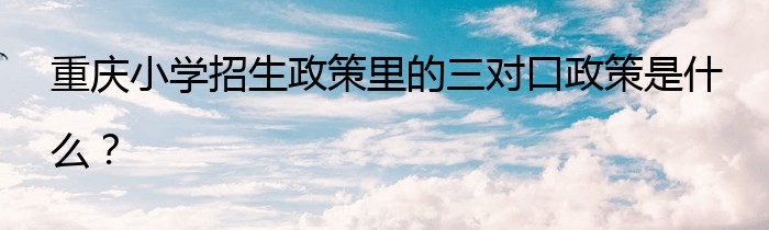 重庆小学招生政策里的三对口政策是什么？