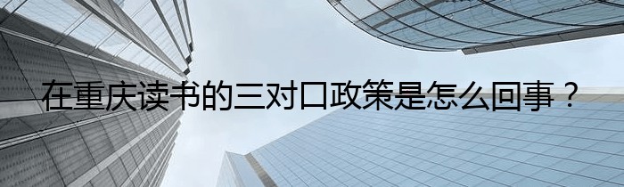 在重庆读书的三对口政策是怎么回事？