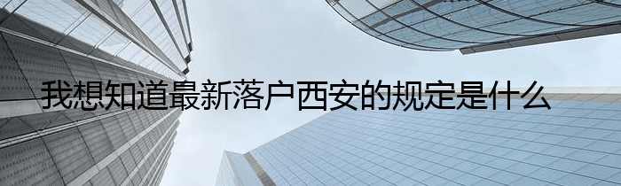 我想知道最新落户西安的规定是什么