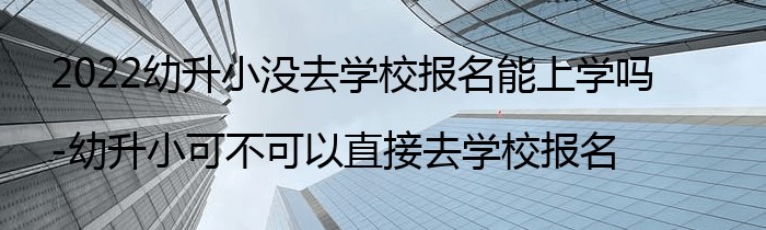 2022幼升小没去学校报名能上学吗-幼升小可不可以直接去学校报名