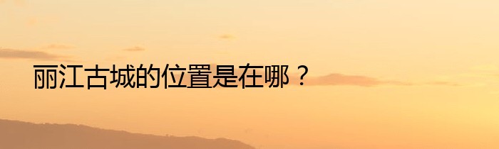 丽江古城的位置是在哪？