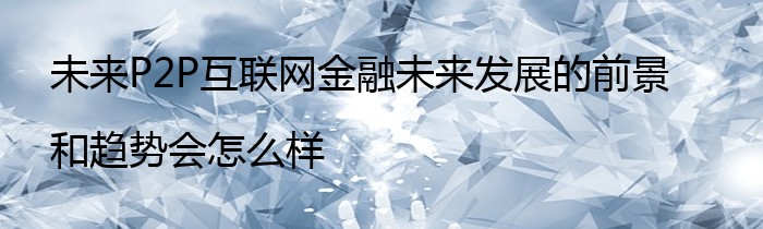 未来P2P互联网金融未来发展的前景和趋势会怎么样