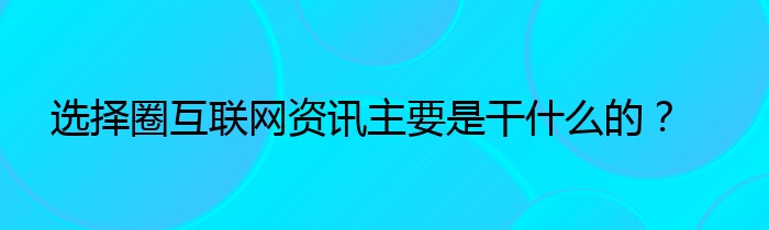 选择圈互联网资讯主要是干什么的？