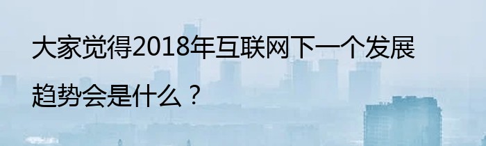 大家觉得2018年互联网下一个发展趋势会是什么？