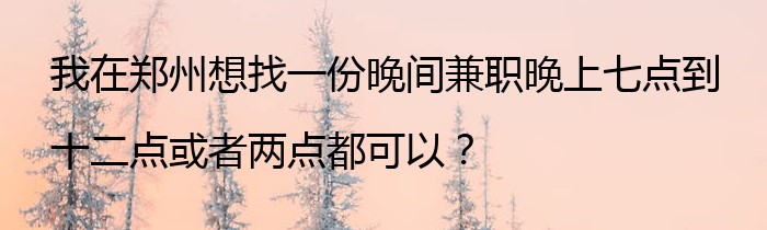 我在郑州想找一份晚间兼职晚上七点到十二点或者两点都可以？