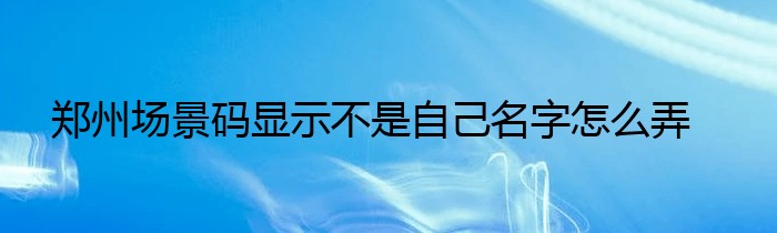 郑州场景码显示不是自己名字怎么弄