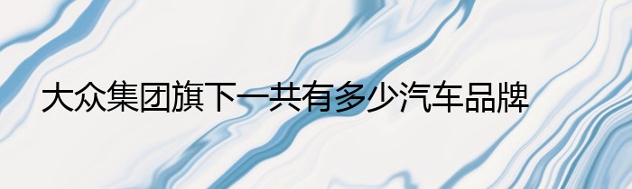 大众集团旗下一共有多少汽车品牌