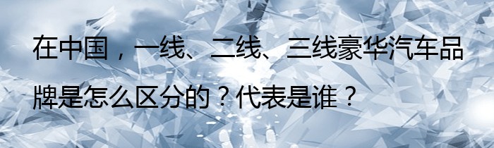 在中国，一线、二线、三线豪华汽车品牌是怎么区分的？代表是谁？