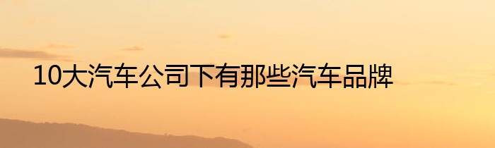 10大汽车公司下有那些汽车品牌