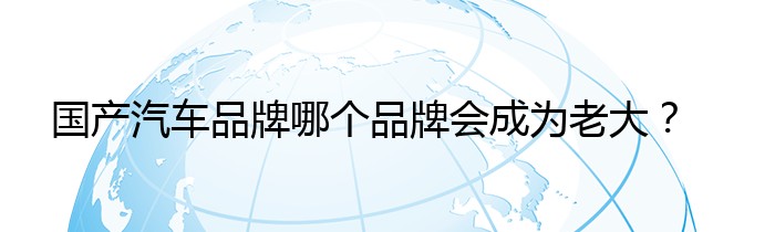 国产汽车品牌哪个品牌会成为老大？