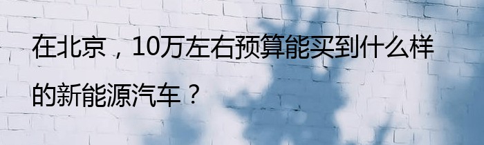 在北京，10万左右预算能买到什么样的新能源汽车？