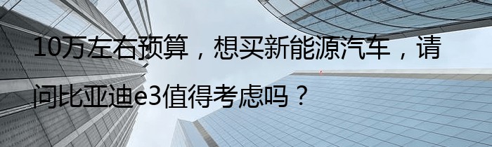 10万左右预算，想买新能源汽车，请问比亚迪e3值得考虑吗？