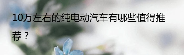 10万左右的纯电动汽车有哪些值得推荐？