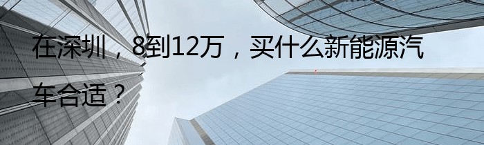 在深圳，8到12万，买什么新能源汽车合适？