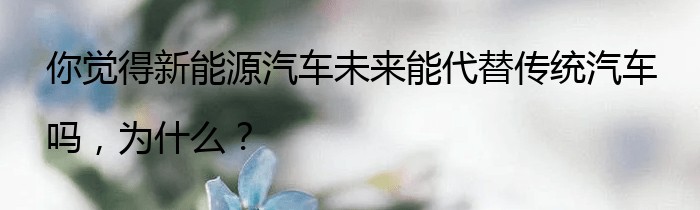 你觉得新能源汽车未来能代替传统汽车吗，为什么？