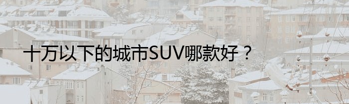 十万以下的城市SUV哪款好？